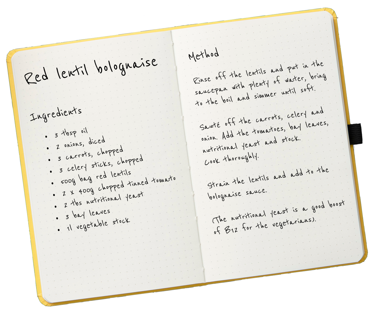 A cut out of a recipe for lentil bolognaise. Ingredients: 3 tbsp oil; 2 onions, diced; 3 carrots, chopped; 3 celery sticks, chopped; 500g bag red lentils; 2 400g tins of chopped tomatoes; 2 tbsp of nutritional yeast; 3 bay leaves; 1 litre of vegetable stock. Method: Rinse of the lentils and put in the saucepan with plenty of water, bring to the boil and simmer until soft. Sauté the carrots, celery and onion. Add the tomatoes, bay leaves, nutritional yeast and stock. Cook thoroughly. Strain the lentils and add to the bolognaise sauce.